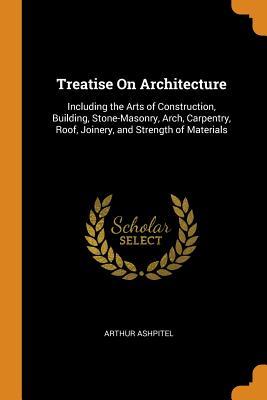 Read Treatise on Architecture: Including the Arts of Construction, Building, Stone-Masonry, Arch, Carpentry, Roof, Joinery, and Strength of Materials - Arthur Ashpitel | ePub