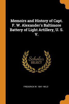Download Memoirs and History of Capt. F. W. Alexander's Baltimore Battery of Light Artillery, U. S. V. - Frederick W 1841- Wild | PDF