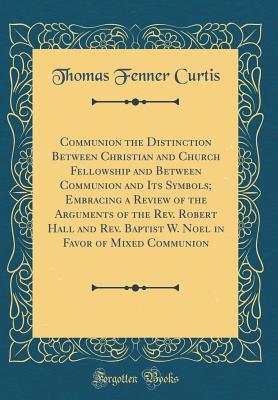 Read Communion the Distinction Between Christian and Church Fellowship and Between Communion and Its Symbols; Embracing a Review of the Arguments of the Rev. Robert Hall and Rev. Baptist W. Noel in Favor of Mixed Communion (Classic Reprint) - Thomas Fenner Curtis | PDF
