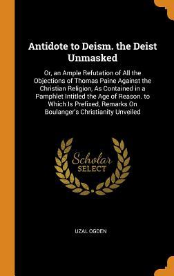 Download Antidote to Deism. the Deist Unmasked: Or, an Ample Refutation of All the Objections of Thomas Paine Against the Christian Religion, as Contained in a Pamphlet Intitled the Age of Reason. to Which Is Prefixed, Remarks on Boulanger's Christianity Unveiled - Uzal Ogden file in PDF