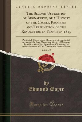 Download The Second Usurpation of Buonaparte, or a History of the Causes, Progress and Termination of the Revolution in France in 1815, Vol. 2 of 2: Particularly Comprising a Minute and Circumstantial Account of the Ever-Memorable Victory of Waterloo; To Which Are - Edmund Boyce | ePub