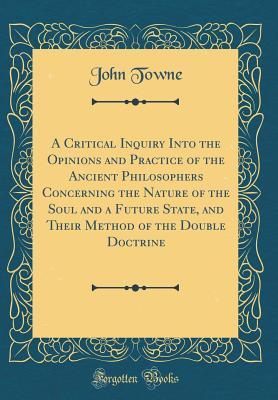 Download A Critical Inquiry Into the Opinions and Practice of the Ancient Philosophers Concerning the Nature of the Soul and a Future State, and Their Method of the Double Doctrine (Classic Reprint) - John Towne | ePub