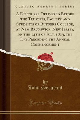 Read online A Discourse Delivered Before the Trustees, Faculty, and Students of Rutgers College, at New Brunswick, New Jersey, on the 14th of July, 1829, the Day Preceding the Annual Commencement (Classic Reprint) - John Sergeant | PDF