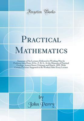 Download Practical Mathematics: Summary of Six Lectures Delivered to Working Men by Professor John Perry, D.Sc., F. R. S., at the Museum of Practical Geology, Jermyn Street, February and March, 1899, with Certain Exercises Supposed to Be Worked After Every Lecture - John R. Perry | PDF