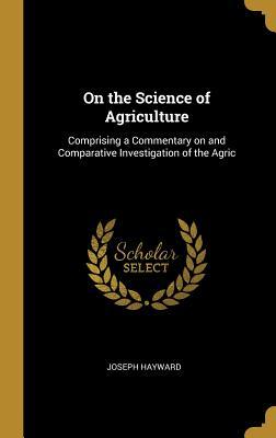 Read On the Science of Agriculture: Comprising a Commentary on and Comparative Investigation of the Agric - Joseph Hayward | ePub