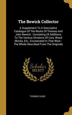 Download The Bewick Collector: A Supplement To A Descriptive Catalogue Of The Works Of Thomas And John Bewick: Consisting Of Additions To The Various Divisions Of Cuts, Wood Blocks, Etc., Enumerated In That Work: The Whole Described From The Originals - Thomas Hugo | PDF