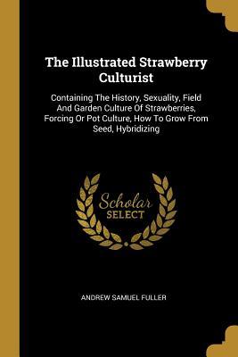 Download The Illustrated Strawberry Culturist: Containing the History, Sexuality, Field and Garden Culture of Strawberries, Forcing or Pot Culture, How to Grow from Seed, Hybridizing - Andrew Samuel Fuller file in PDF