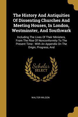 Read The History And Antiquities Of Dissenting Churches And Meeting Houses, In London, Westminster, And Southwark: Including The Lives Of Their Ministers, From The Rise Of Nonconformity To The Present Time: With An Appendix On The Origin, Progress, And - Walter Wilson file in PDF